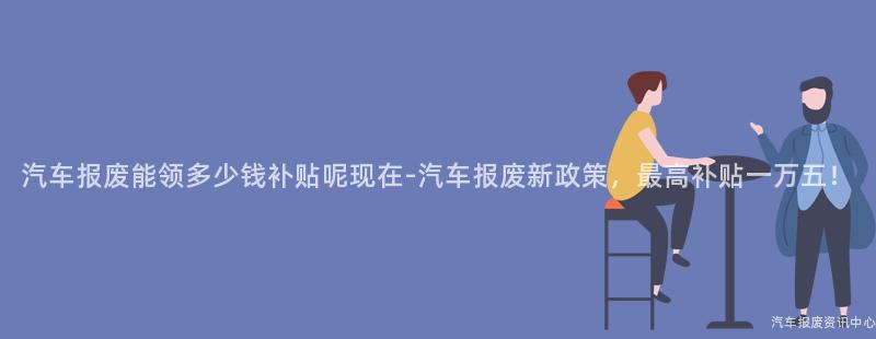 汽车报废能领多少钱补贴呢现在-汽车报废新政策，最高补贴一万五！