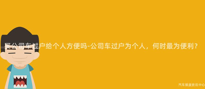 买公司车过户给个人方便吗-公司车过户为个人，何时最为便利？