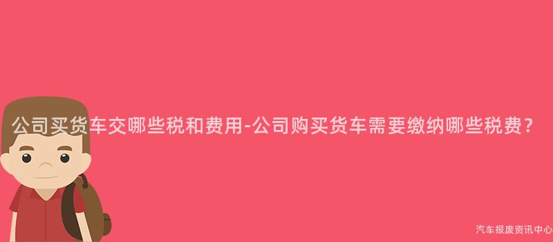 公司买货车交哪些税和费用-公司购买货车需要缴纳哪些税费？