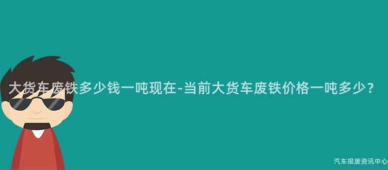 大货车废铁多少钱一吨现在-当前大货车废铁价格一吨多少？