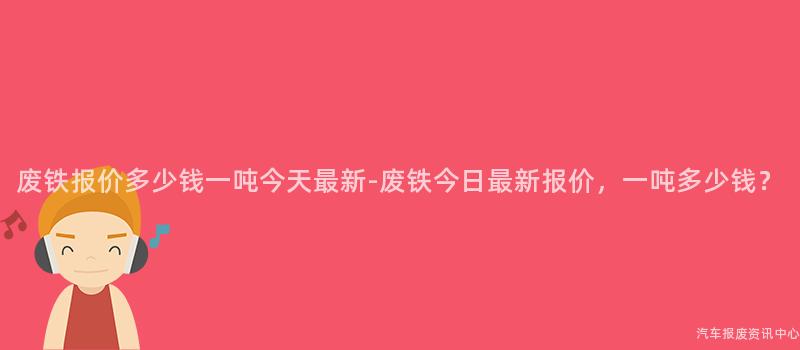 废铁报价多少钱一吨今天最新-废铁今日最新报价，一吨多少钱？