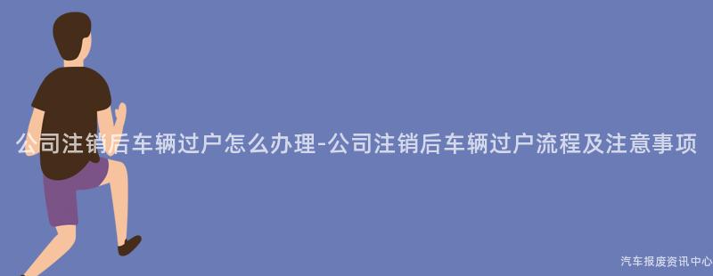 公司注销后车辆过户怎么办理-公司注销后车辆过户流程及注意事项