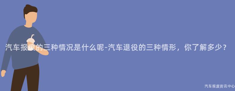 汽车报废的三种情况是什么呢-汽车退役的三种情形，你了解多少？