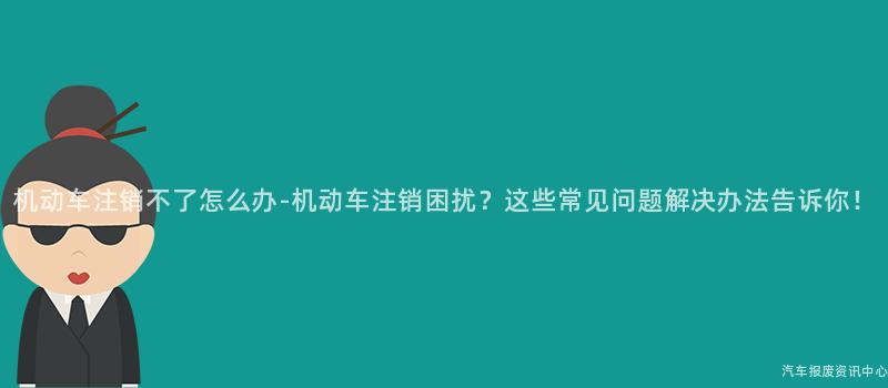 机动车注销不了怎么办-机动车注销困扰？这些常见问题解决办法告诉你！