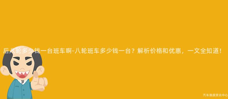后八轮多少钱一台班车啊-八轮班车多少钱一台？解析价格和优惠，一文全知道！