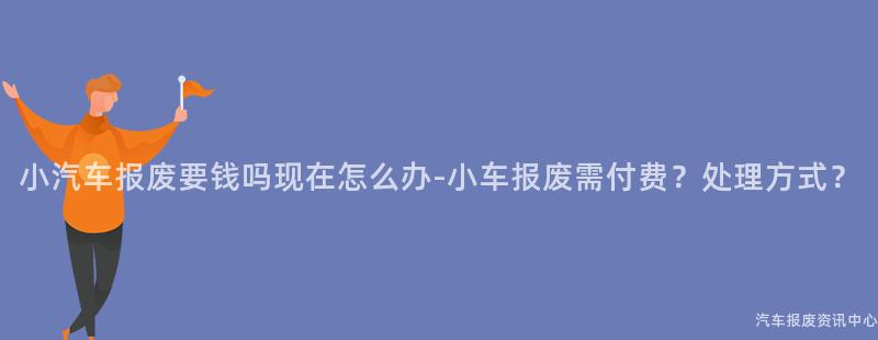小汽车报废要钱吗现在怎么办-小车报废需付费？处理方式？