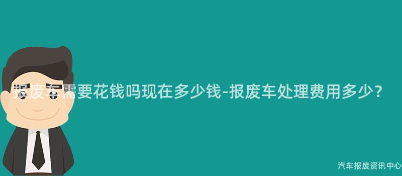 报废车需要花钱吗现在多少钱-报废车处理费用多少？