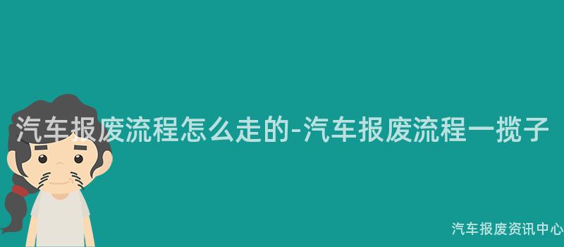 汽车报废流程怎么走的-汽车报废流程一揽子