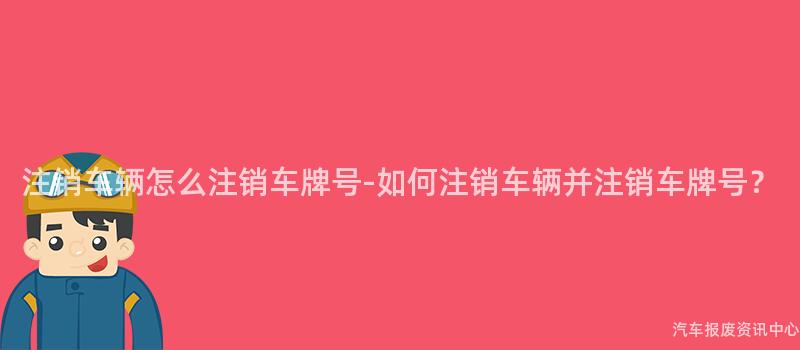 注销车辆怎么注销车牌号-如何注销车辆并注销车牌号？