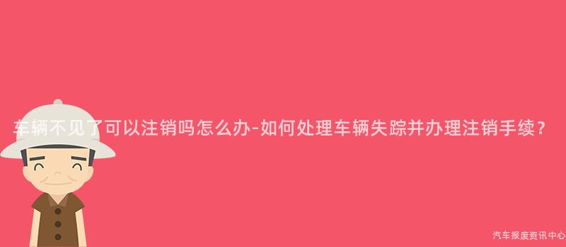 车辆不见了可以注销吗怎么办-如何处理车辆失踪并办理注销手续？