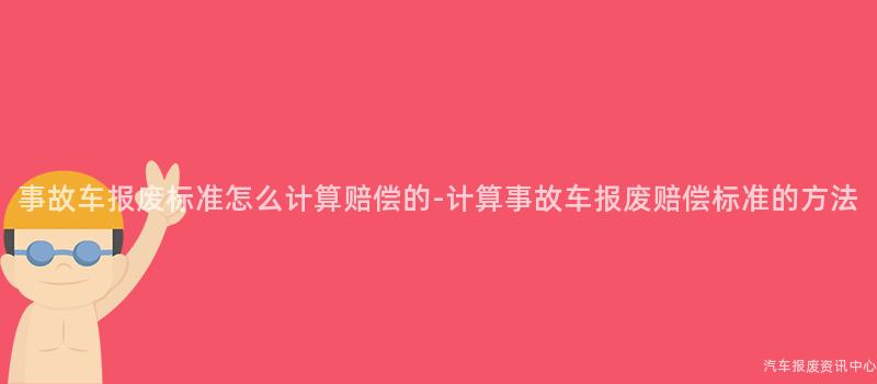 事故车报废标准怎么计算赔偿的-计算事故车报废赔偿标准的方法