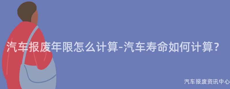 汽车报废年限怎么计算-汽车寿命如何计算？