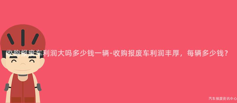 收购报废车利润大吗多少钱一辆-收购报废车利润丰厚，每辆多少钱？