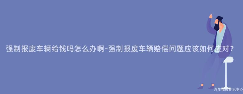 强制报废车辆给钱吗怎么办啊-强制报废车辆赔偿问题应该如何应对？