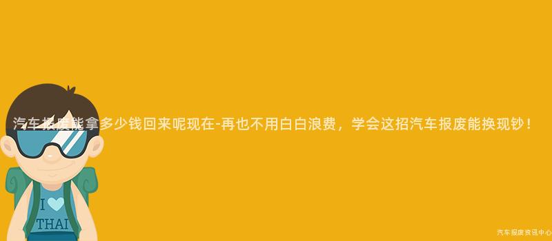 汽车报废能拿多少钱回来呢现在-再也不用白白浪费，学会这招汽车报废能换现钞！