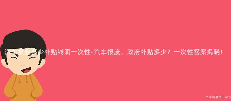 汽车报废多少补贴钱啊一次性-汽车报废，政府补贴多少？一次性答案揭晓！