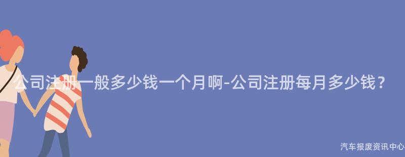 公司注册一般多少钱一个月啊-公司注册每月多少钱？