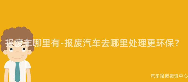 报废车哪里有-报废汽车去哪里处理更环保？