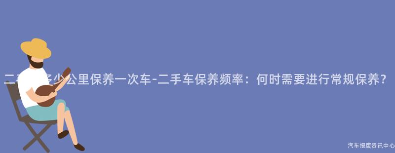 二手车多少公里保养一次车-二手车保养频率：何时需要进行常规保养？