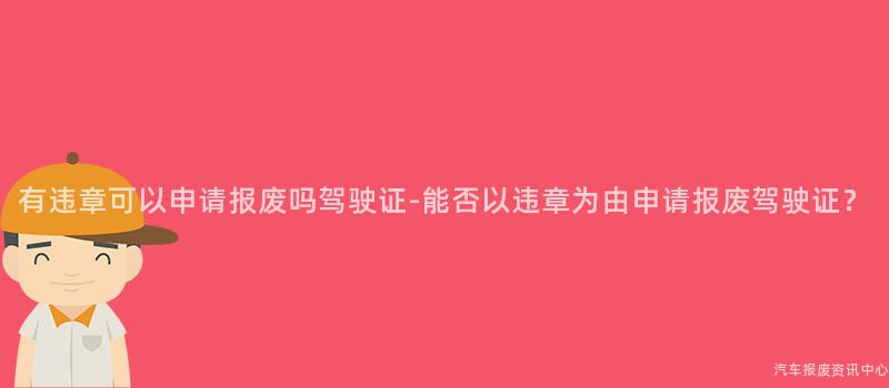 有违章可以申请报废吗驾驶证-能否以违章为由申请报废驾驶证？