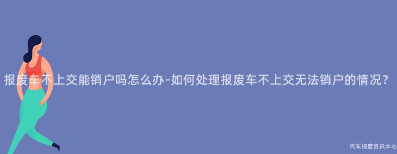 报废车不上交能销户吗怎么办-如何处理报废车不上交无法销户的情况？