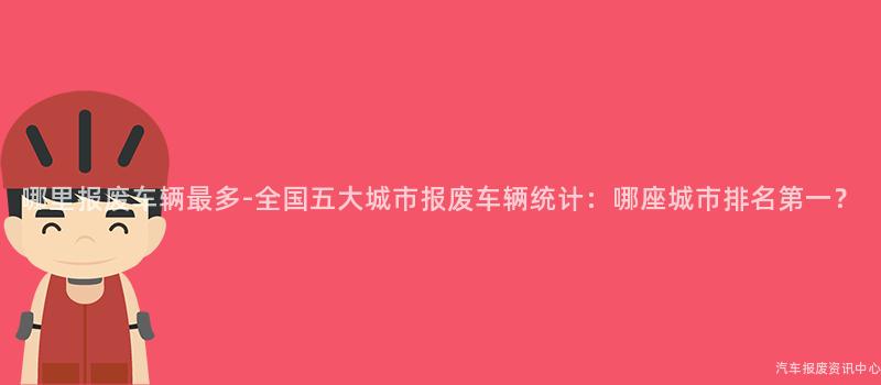 哪里报废车辆最多-全国五大城市报废车辆统计：哪座城市排名第一？