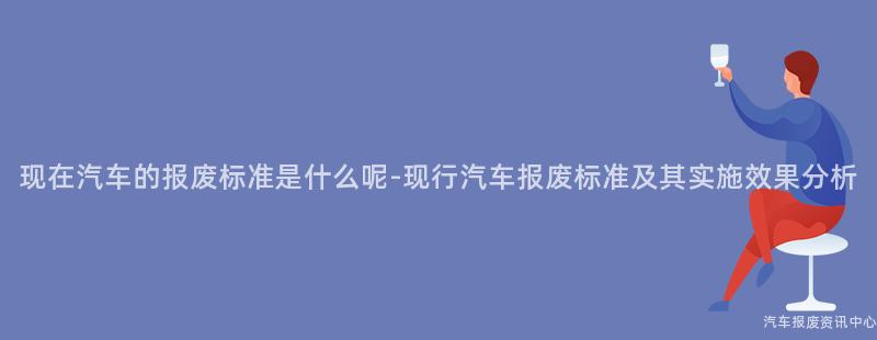 现在汽车的报废标准是什么呢-现行汽车报废标准及其实施效果分析