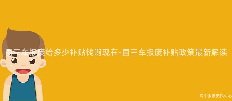 国三车报废给多少补贴钱啊现在-国三车报废补贴政策最新解读