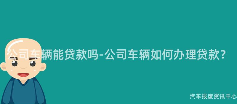 公司车辆能贷款吗-公司车辆如何办理贷款？