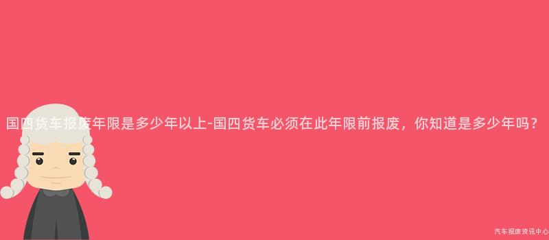 国四货车报废年限是多少年以上-国四货车必须在此年限前报废，你知道是多少年吗？