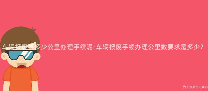 车辆报废要多少公里办理手续呢-车辆报废手续办理公里数要求是多少？