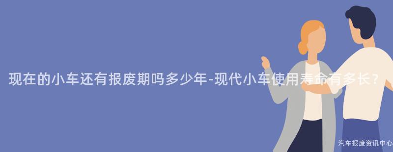 现在的小车还有报废期吗多少年-现代小车使用寿命有多长？