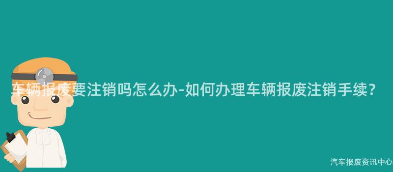 车辆报废要注销吗怎么办-如何办理车辆报废注销手续？
