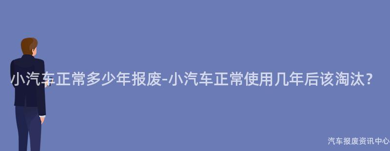 小汽车正常多少年报废-小汽车正常使用几年后该淘汰？