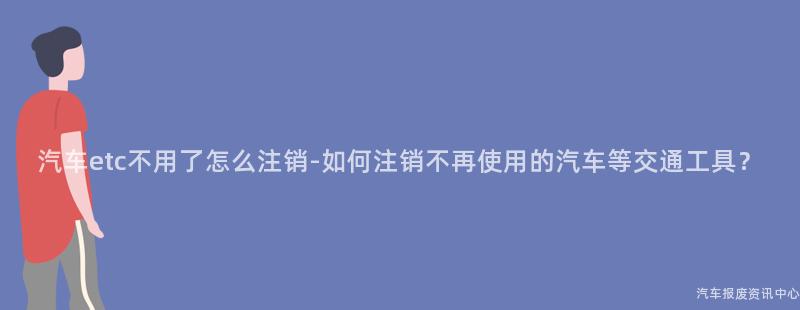 汽车etc不用了怎么注销-如何注销不再使用的汽车等交通工具？