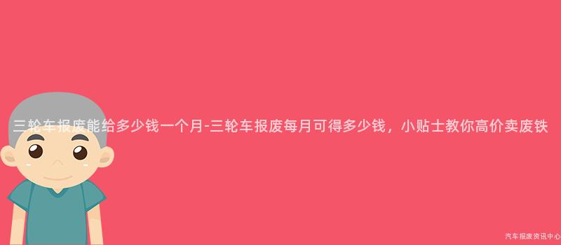 三轮车报废能给多少钱一个月-三轮车报废每月可得多少钱，小贴士教你高价卖废铁