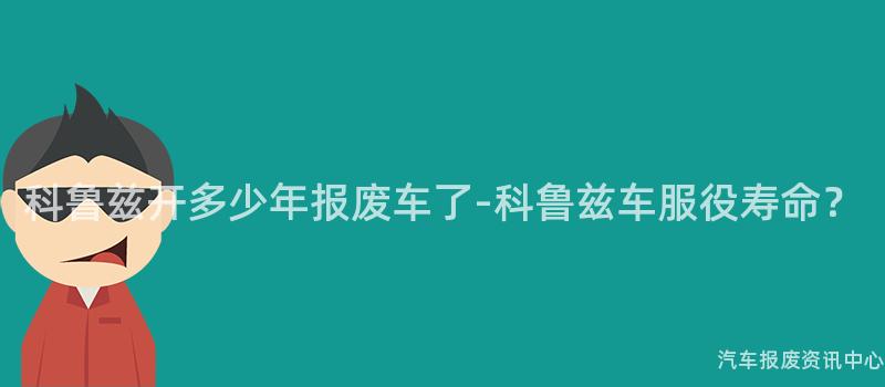 科鲁兹开多少年报废车了-科鲁兹车服役寿命？