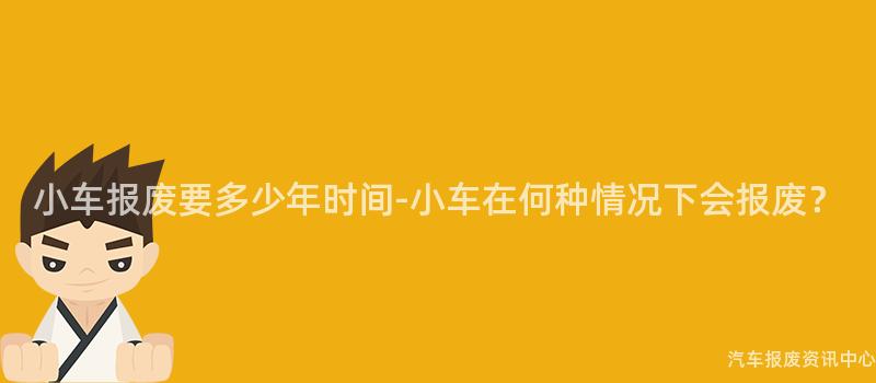 小车报废要多少年时间-小车在何种情况下会报废？