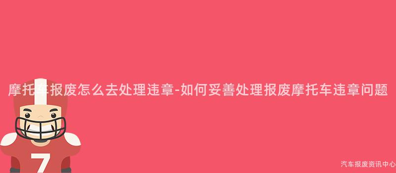 摩托车报废怎么去处理违章-如何妥善处理报废摩托车违章问题