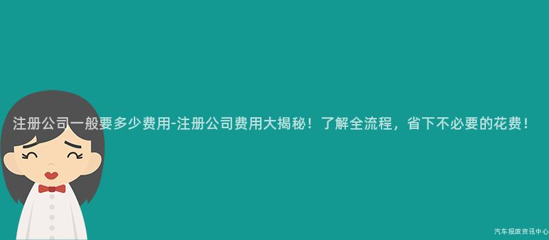 注册公司一般要多少费用-注册公司费用大揭秘！了解全流程，省下不必要的花费！