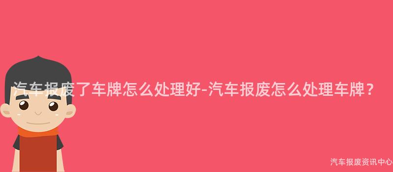 汽车报废了车牌怎么处理好-汽车报废怎么处理车牌？