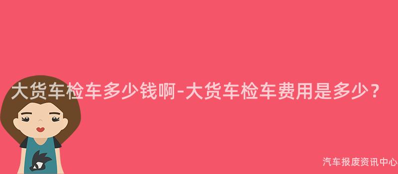 大货车检车多少钱啊-大货车检车费用是多少？