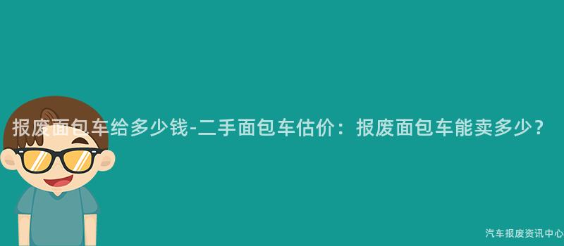 报废面包车给多少钱-二手面包车估价：报废面包车能卖多少？