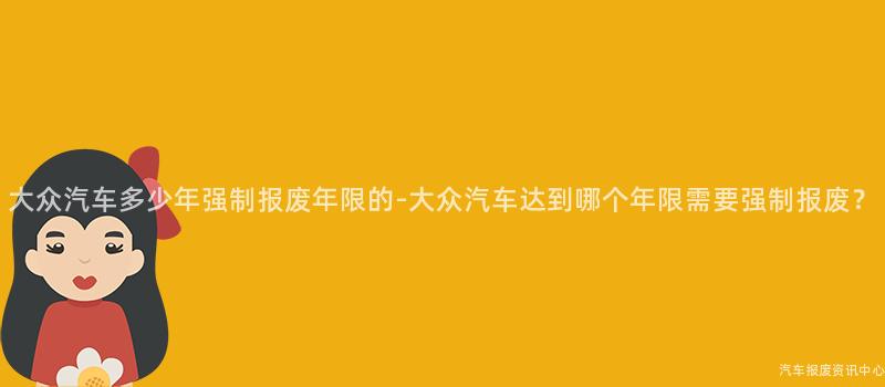 大众汽车多少年强制报废年限的-大众汽车达到哪个年限需要强制报废？