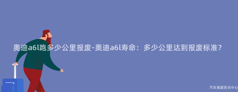 奥迪a6l跑多少公里报废-奥迪a6l寿命：多少公里达到报废标准？