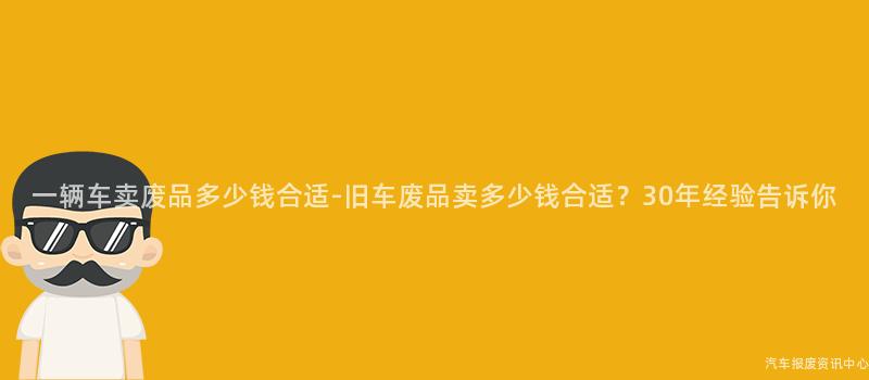 一辆车卖废品多少钱合适-旧车废品卖多少钱合适？30年经验告诉你