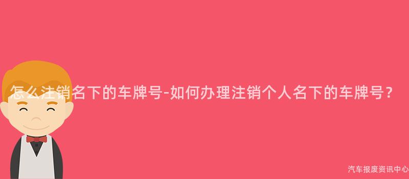 怎么注销名下的车牌号-如何办理注销个人名下的车牌号？