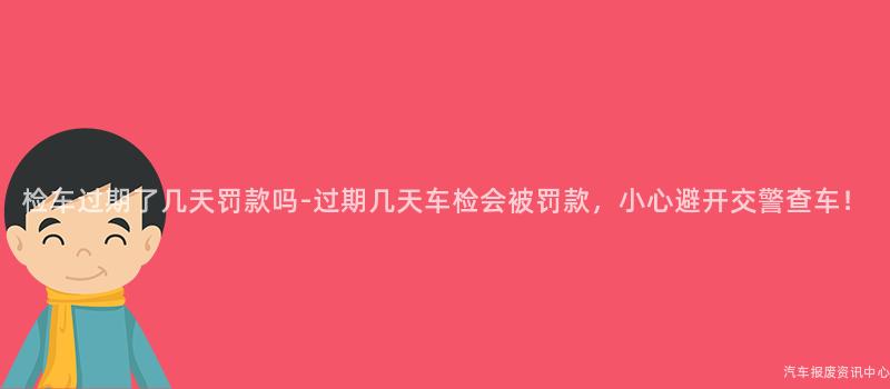检车过期了几天罚款吗-过期几天车检会被罚款，小心避开交警查车！