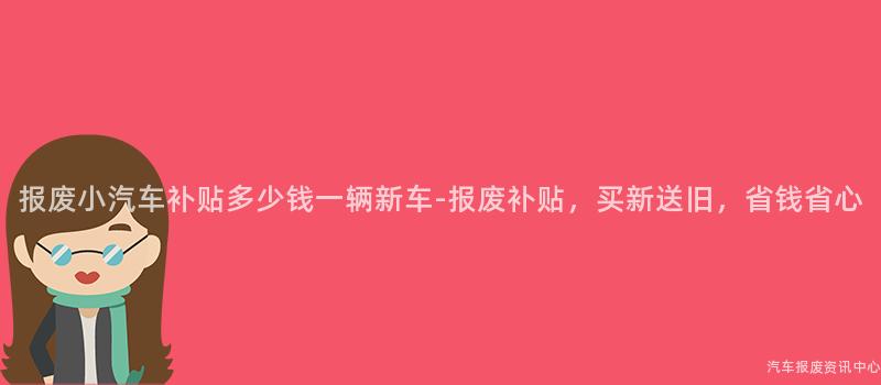 报废小汽车补贴多少钱一辆新车-报废补贴，买新送旧，省钱省心