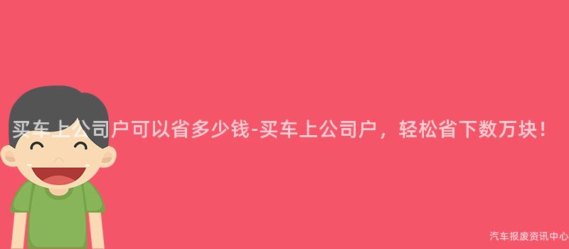 买车上公司户可以省多少钱-买车上公司户，轻松省下数万块！